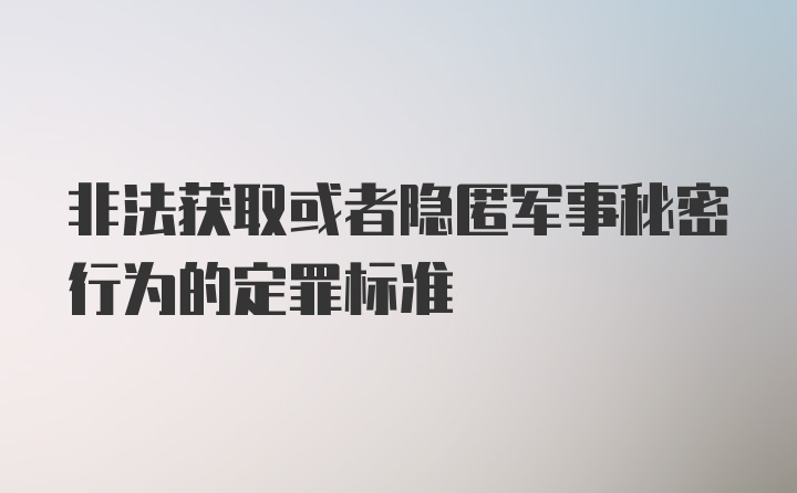 非法获取或者隐匿军事秘密行为的定罪标准