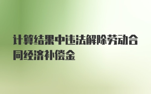 计算结果中违法解除劳动合同经济补偿金