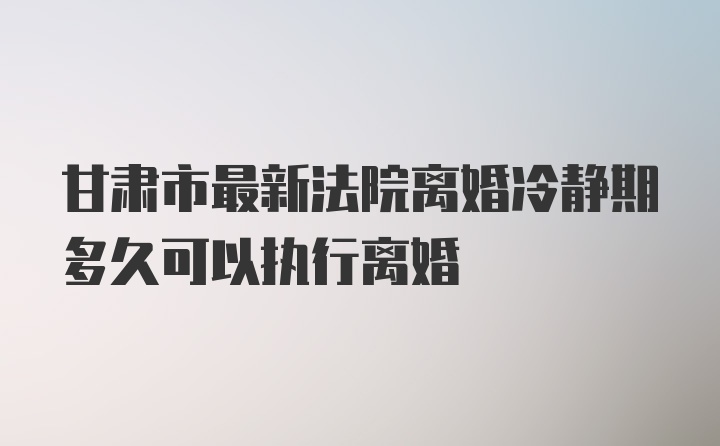 甘肃市最新法院离婚冷静期多久可以执行离婚