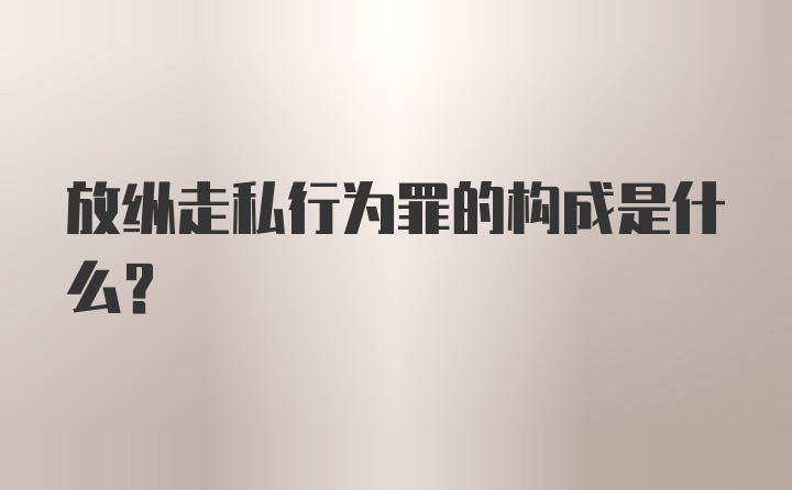 放纵走私行为罪的构成是什么？