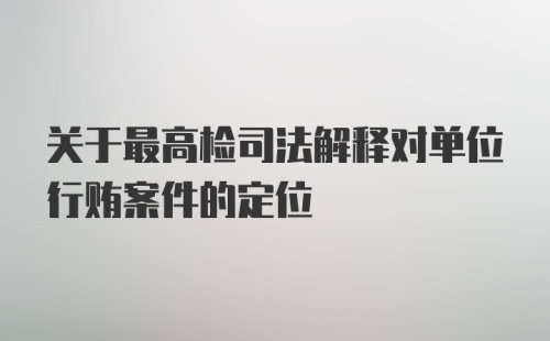 关于最高检司法解释对单位行贿案件的定位