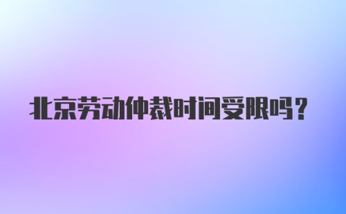 北京劳动仲裁时间受限吗？