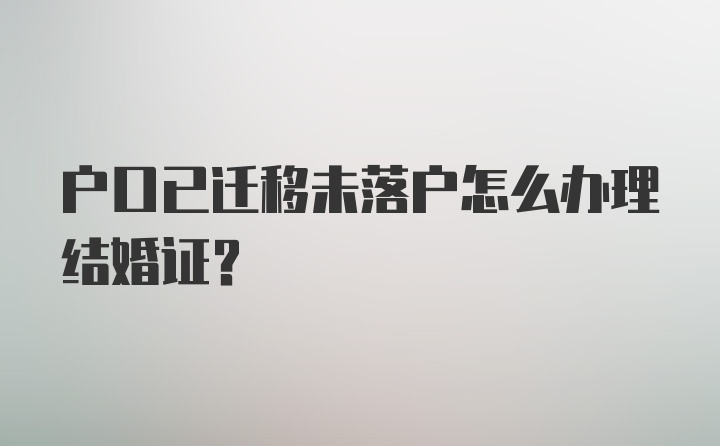 户口已迁移未落户怎么办理结婚证？