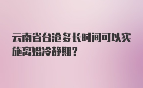 云南省台沧多长时间可以实施离婚冷静期?