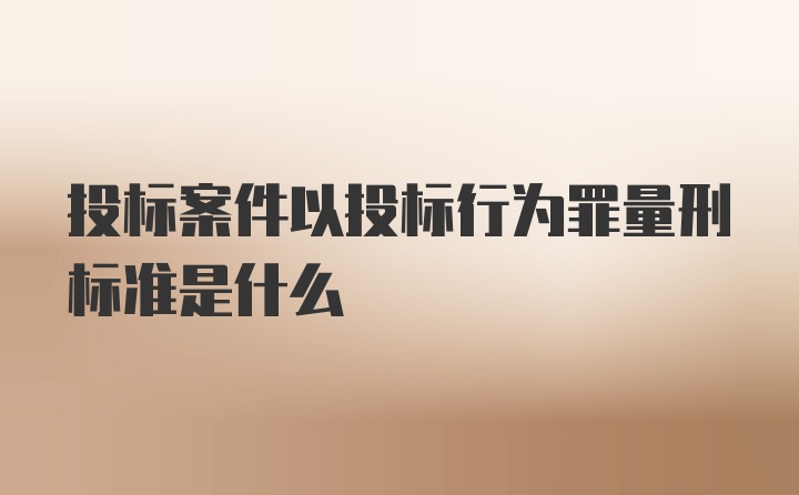 投标案件以投标行为罪量刑标准是什么