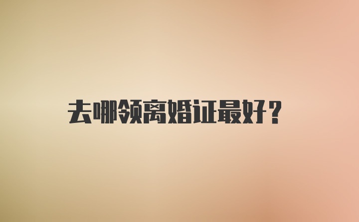 去哪领离婚证最好？