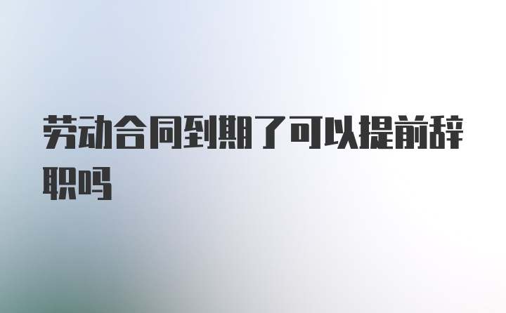 劳动合同到期了可以提前辞职吗