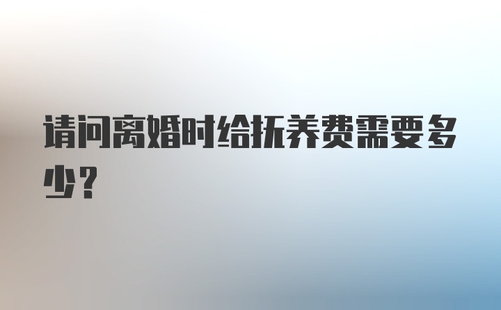 请问离婚时给抚养费需要多少？