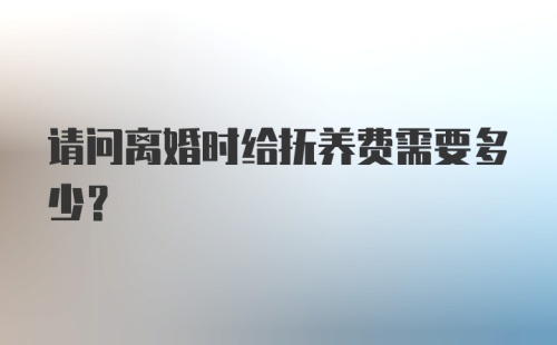 请问离婚时给抚养费需要多少？