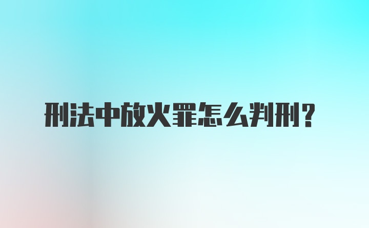 刑法中放火罪怎么判刑?