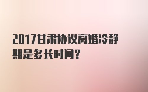 2017甘肃协议离婚冷静期是多长时间？