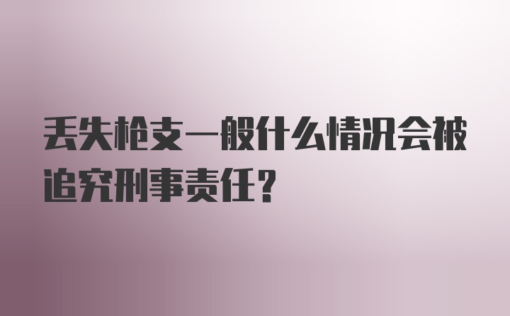 丢失枪支一般什么情况会被追究刑事责任？