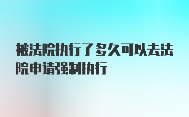 被法院执行了多久可以去法院申请强制执行