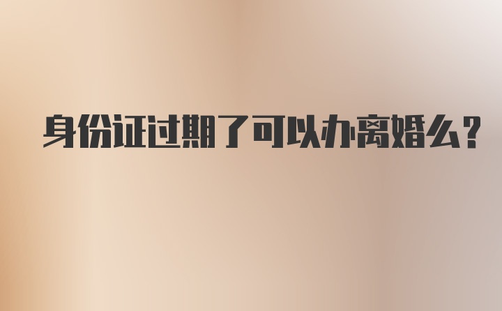 身份证过期了可以办离婚么？