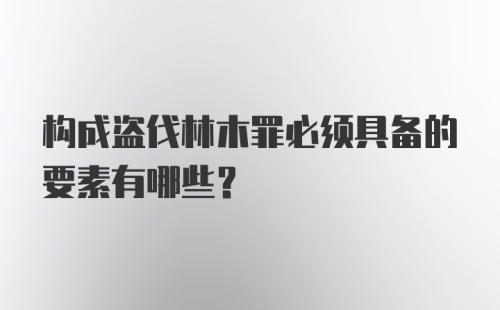 构成盗伐林木罪必须具备的要素有哪些？