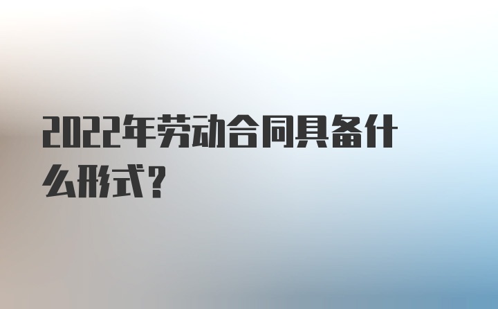 2022年劳动合同具备什么形式?