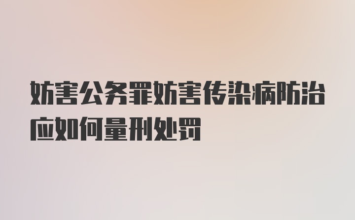 妨害公务罪妨害传染病防治应如何量刑处罚