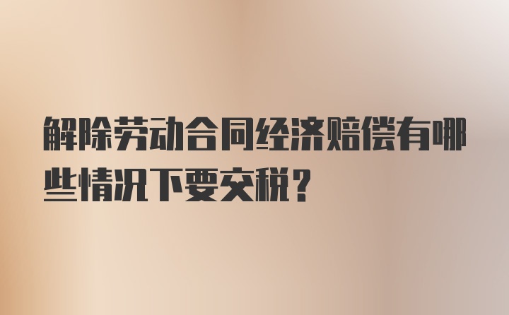 解除劳动合同经济赔偿有哪些情况下要交税？