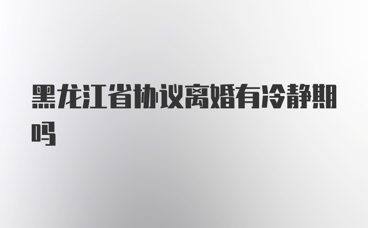 黑龙江省协议离婚有冷静期吗