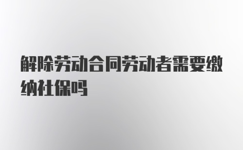 解除劳动合同劳动者需要缴纳社保吗