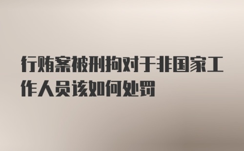 行贿案被刑拘对于非国家工作人员该如何处罚