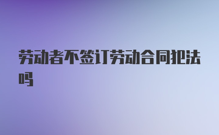 劳动者不签订劳动合同犯法吗