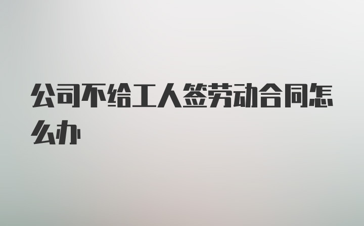 公司不给工人签劳动合同怎么办