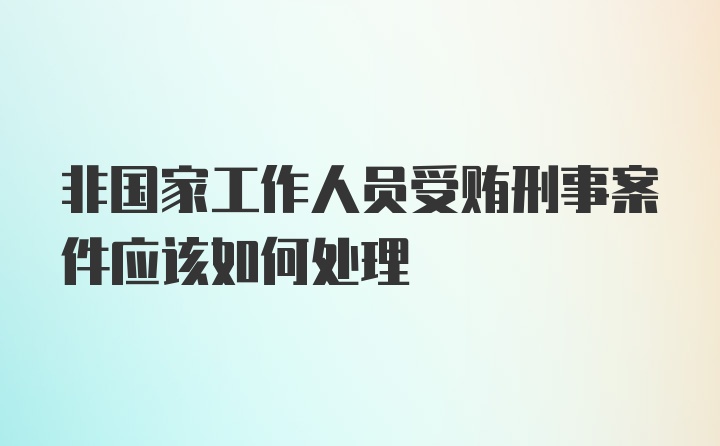 非国家工作人员受贿刑事案件应该如何处理