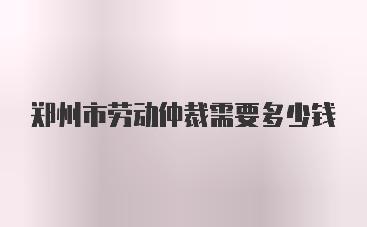 郑州市劳动仲裁需要多少钱