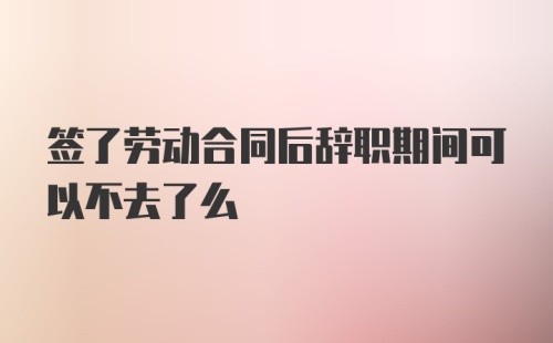 签了劳动合同后辞职期间可以不去了么