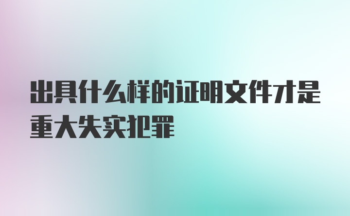 出具什么样的证明文件才是重大失实犯罪