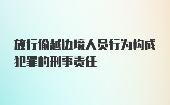 放行偷越边境人员行为构成犯罪的刑事责任