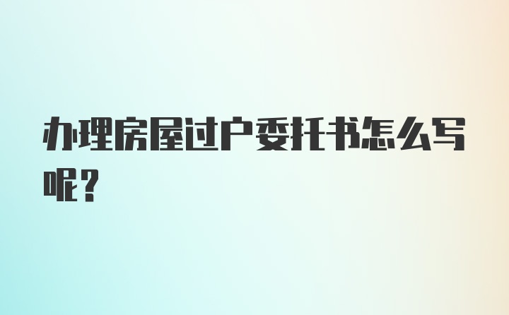 办理房屋过户委托书怎么写呢？