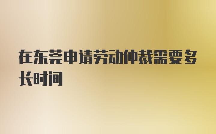 在东莞申请劳动仲裁需要多长时间