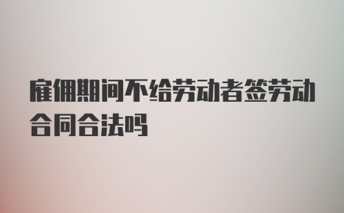 雇佣期间不给劳动者签劳动合同合法吗