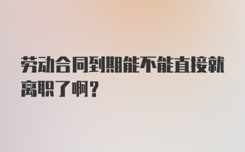 劳动合同到期能不能直接就离职了啊？