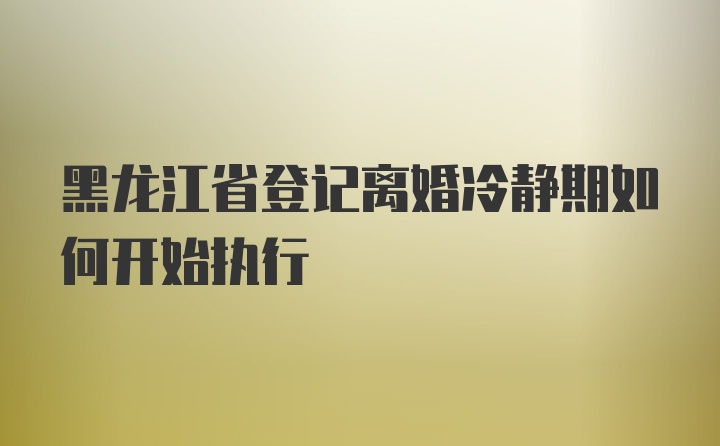 黑龙江省登记离婚冷静期如何开始执行