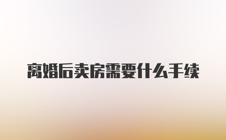 离婚后卖房需要什么手续