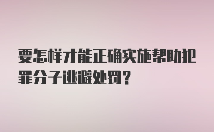 要怎样才能正确实施帮助犯罪分子逃避处罚？