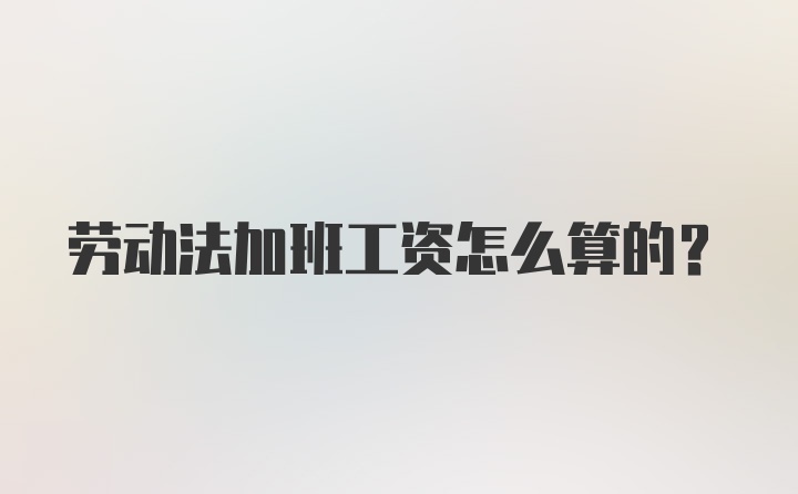 劳动法加班工资怎么算的？