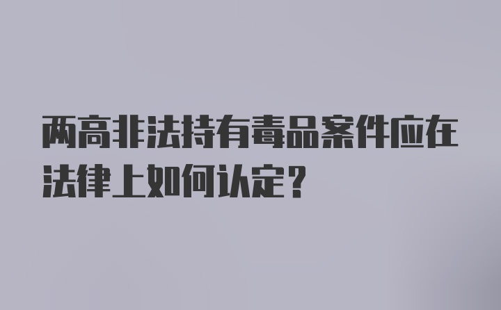 两高非法持有毒品案件应在法律上如何认定？