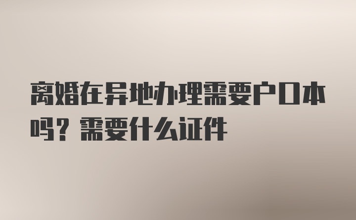 离婚在异地办理需要户口本吗？需要什么证件