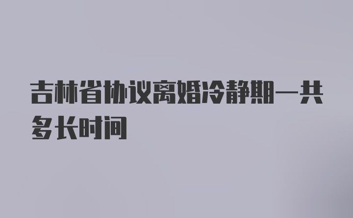 吉林省协议离婚冷静期一共多长时间