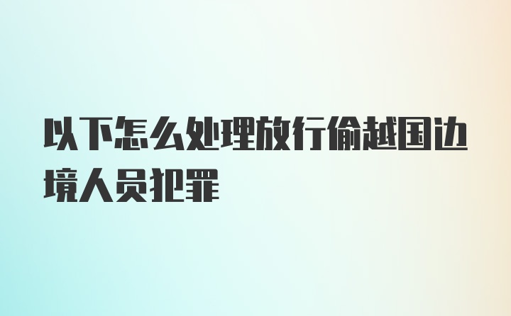 以下怎么处理放行偷越国边境人员犯罪