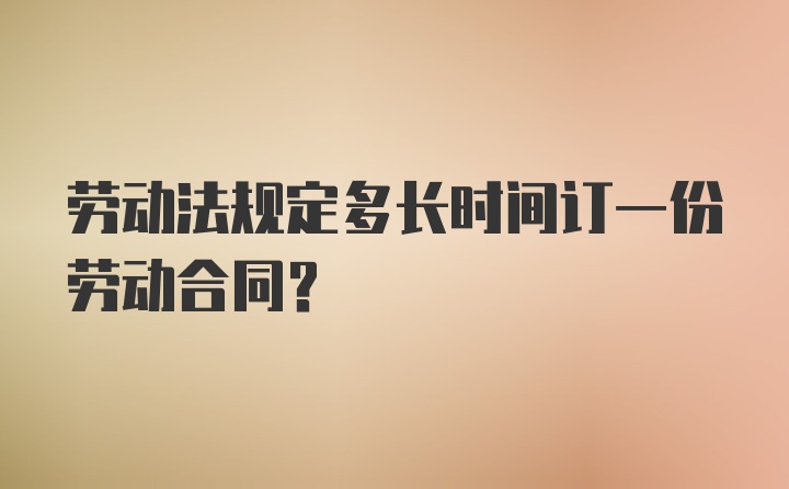 劳动法规定多长时间订一份劳动合同？