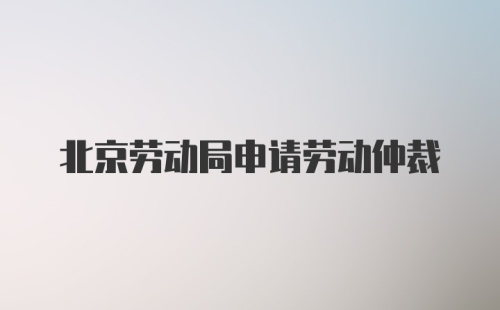 北京劳动局申请劳动仲裁