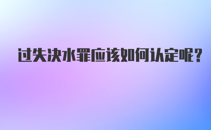 过失决水罪应该如何认定呢？