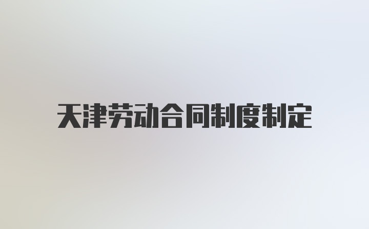 天津劳动合同制度制定