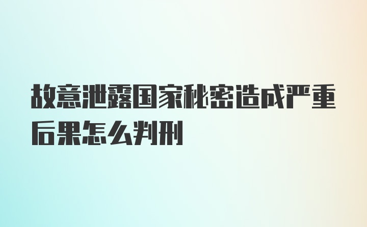 故意泄露国家秘密造成严重后果怎么判刑