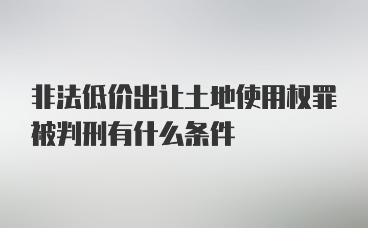 非法低价出让土地使用权罪被判刑有什么条件